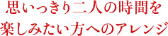 思いっきり二人の時間を楽しみたい方へのアレンジ