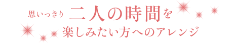 思いっきり二人の時間を楽しみたい方へのアレンジ