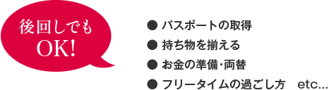 ・パスポートの取得、・持ち物を揃える、・お金の準備・両替、・フリータイムの過ごし方　etc...は、後回しでもOK！